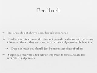 Feedback


   Receivers do not always learn through experience

    Feedback is often rare and it does not provide evaluator with necessary
    info to tell them if they were accurate in their judgement with detection

       Does not mean you should just be more suspicious of others

    Suspicious receivers often rely on imperfect theories and are less
    accurate in judgements
 