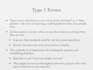 Type 1 Errors
   Type I error, also known as an “error of the ﬁrst kind” or a “false
    positive”: the error of rejecting a null hypothesis when it is actually
    true.
   In this context, it occurs when we say that someone is lying when
    they are not.
       It proves that standards used for test have poor speciﬁcity.
       Can be viewed as the error of excessive credulity.
   This reminds us of importance of watching for patterns and
    establishing baseline
       Question to ask: Is person simply nervous?
       They might be nervous throughout interview process when this
        type of behavior is not expected
 