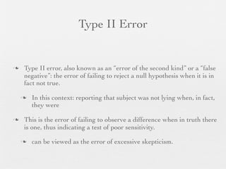 Type II Error


   Type II error, also known as an “error of the second kind” or a “false
    negative”: the error of failing to reject a null hypothesis when it is in
    fact not true.

       In this context: reporting that subject was not lying when, in fact,
        they were

   This is the error of failing to observe a difference when in truth there
    is one, thus indicating a test of poor sensitivity.

       can be viewed as the error of excessive skepticism.
 
