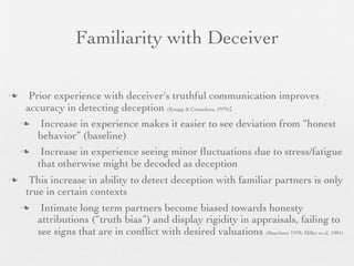 Familiarity with Deceiver

     Prior experience with deceiver's truthful communication improves
     accuracy in detecting deception (Knapp & Comadena, 1979):
        Increase in experience makes it easier to see deviation from “honest
        behavior” (baseline)
        Increase in experience seeing minor ﬂuctuations due to stress/fatigue
        that otherwise might be decoded as deception
     This increase in ability to detect deception with familiar partners is only
     true in certain contexts
        Intimate long term partners become biased towards honesty
        attributions (“truth bias”) and display rigidity in appraisals, failing to
        see signs that are in conﬂict with desired valuations (Bauchner 1978; Miller et al. 1981)
 
