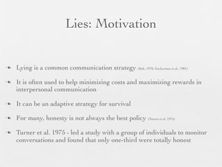 Lies: Motivation


   Lying is a common communication strategy (Bok, 1978; Zuckerman et al., 1981)

   It is often used to help minimizing costs and maximizing rewards in
    interpersonal communication

   It can be an adaptive strategy for survival

   For many, honesty is not always the best policy (Turner et al, 1975)

   Turner et al. 1975 - led a study with a group of individuals to monitor
    conversations and found that only one-third were totally honest
 