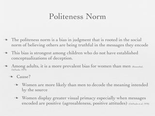Politeness Norm

   The politeness norm is a bias in judgment that is rooted in the social
    norm of believing others are being truthful in the messages they encode
   This bias is strongest among children who do not have established
    conceptualizations of deception.
   Among adults, it is a more prevalent bias for women than men (Rosenthal,
    DePaulo, 1979)


       Cause?
            Women are more likely than men to decode the meaning intended
             by the source
            Women display greater visual primacy especially when messages
             encoded are positive (agreeableness, positive attitudes) (DePaulo et al. 1978)
 