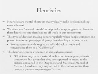 Heuristics
 Heuristics are mental shortcuts that typically make decision making
  more efﬁcient
 We often use “rules of thumb” to help make snap-judgements, however
  these heuristics can often lead us off track in our assessments
 This type of decision making occurs regularly when people compare one
  person to another prototypical group based on key characteristics
  Seeing a person with long hair and laid-back attitude and
     categorizing them as a “Californian”
 This heuristic can be evidenced in clinical assessment:

     “Clinicians may have a natural inclination to compare patients to
        prototypes, but given that they are supposed to attend to the
        criteria contained in the Diagnostic and Statistical Manual of
        Mental Disorders...they may attend to the criteria rather than
        compare patients to prototypes” (Garb, 1996).
 