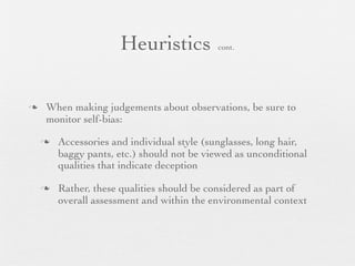Heuristics            cont.




   When making judgements about observations, be sure to
    monitor self-bias:

       Accessories and individual style (sunglasses, long hair,
        baggy pants, etc.) should not be viewed as unconditional
        qualities that indicate deception

       Rather, these qualities should be considered as part of
        overall assessment and within the environmental context
 