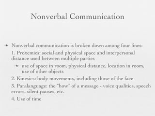 Nonverbal Communication


   Nonverbal communication is broken down among four lines:
    1. Proxemics: social and physical space and interpersonal
    distance used between multiple parties
      use of space in room, physical distance, location in room,
         use of other objects
    2. Kinesics: body movements, including those of the face
    3. Paralanguage: the “how” of a message - voice qualities, speech
    errors, silent pauses, etc.
    4. Use of time
 
