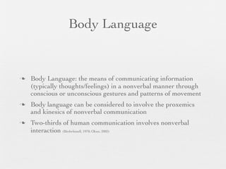 Body Language


   Body Language: the means of communicating information
    (typically thoughts/feelings) in a nonverbal manner through
    conscious or unconscious gestures and patterns of movement
   Body language can be considered to involve the proxemics
    and kinesics of nonverbal communication
   Two-thirds of human communication involves nonverbal
    interaction (Birdwhistell, 1970; Okun, 2002)
 