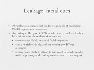 Leakage: facial cues

 Physiologists estimate that the face is capable of producing
  20,000 expressions (Birdwhistell, 1970)
 According to Burgoon (1989) facial cues are the least likely to
  leak information about deception because:
  encoders are highly aware of facial responses

  cues are highly visible, and can send many different
     messages
  receivers are likely to attend to and react to facial cues due
     to facial primacy and reading emotions (mixed messages)
 