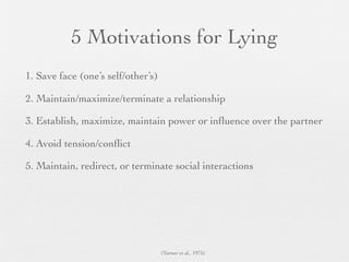 5 Motivations for Lying
1. Save face (one’s self/other’s)

2. Maintain/maximize/terminate a relationship

3. Establish, maximize, maintain power or inﬂuence over the partner

4. Avoid tension/conﬂict

5. Maintain, redirect, or terminate social interactions




                                    (Turner et al., 1975)
 