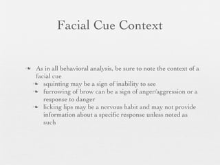 Facial Cue Context


    As in all behavioral analysis, be sure to note the context of a
     facial cue
     squinting may be a sign of inability to see
     furrowing of brow can be a sign of anger/aggression or a
        response to danger
     licking lips may be a nervous habit and may not provide
        information about a speciﬁc response unless noted as
        such
 
