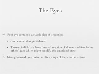 The Eyes


   Poor eye contact is a classic sign of deception

       can be related to guilt/shame

       Theory: individuals have internal reaction of shame, and fear facing
        others’ gaze which might amplify this emotional state

   Strong/focused eye contact is often a sign of truth and intention
 