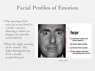 Facial Proﬁles of Emotion

The  opening of the
 eyes (as in eye ﬂash) is
 a limbic reaction
 allowing a subject to
 prepare for possible
 action/defense

Note  the slight opening
 of the mouth. This
 helps distinguish fear
 from a simple
 purposeful gaze
                            (Rups, 2009)
 