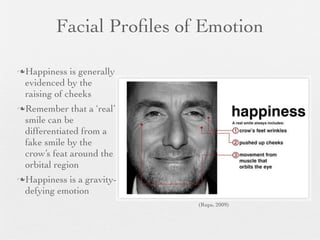 Facial Proﬁles of Emotion

Happiness   is generally
 evidenced by the
 raising of cheeks
Remember    that a ‘real’
 smile can be
 differentiated from a
 fake smile by the
 crow’s feat around the
 orbital region
Happiness is a gravity-
 defying emotion
                             (Rups, 2009)
 