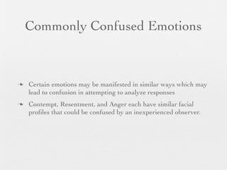 Commonly Confused Emotions



   Certain emotions may be manifested in similar ways which may
    lead to confusion in attempting to analyze responses
   Contempt, Resentment, and Anger each have similar facial
    proﬁles that could be confused by an inexperienced observer.
 