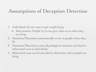 Assumptions of Deception Detection

1. Individuals do not want to get caught lying
   Sub-premise: People try to not give clues as to when they
       are lying
2. Emotional Reactions automatically occur in people when they
   lie
3. Emotional Reactions cause physiological reactions and lead to
   behavioral cues in individuals
4. Behavioral cues can be decoded to determine when people are
   lying
 