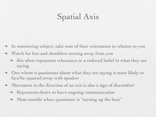 Spatial Axis


    In monitoring subject, take note of their orientation in relation to you
 Watch for feet and shoulders turning away from you
  this often represents reluctance or a reduced belief in what they are
     saying
 One whom is passionate about what they are saying is more likely to
  face/be squared away with speaker
    Movement in the direction of an exit is also a sign of discomfort
     Represents desire to leave ongoing communication

       Most notable when questioner is “turning up the heat”
 