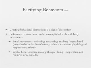 Pacifying Behaviors cont.


   Creating behavioral distractions is a sign of discomfort
   Self-created distractions can be accomplished with with body
    movements
       Small movements: twitching, scratching, rubbing ﬁngers/hand
        (may also be indicative of sweaty palms - a common physiological
        response to anxiety)
       Global behaviors: like moving things, “doing” things when not
        required or repeatedly
 