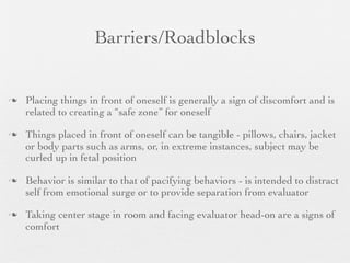 Barriers/Roadblocks


   Placing things in front of oneself is generally a sign of discomfort and is
    related to creating a “safe zone” for oneself

   Things placed in front of oneself can be tangible - pillows, chairs, jacket
    or body parts such as arms, or, in extreme instances, subject may be
    curled up in fetal position

   Behavior is similar to that of pacifying behaviors - is intended to distract
    self from emotional surge or to provide separation from evaluator

   Taking center stage in room and facing evaluator head-on are a signs of
    comfort
 