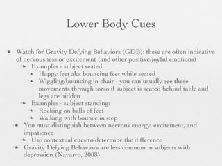 Lower Body Cues

    Watch for Gravity Defying Behaviors (GDB): these are often indicative
     of nervousness or excitement (and other positive/joyful emotions)
       Examples - subject seated:
          Happy feet aka bouncing feet while seated
          Wiggling/bouncing in chair - you can usually see these
             movements through torso if subject is seated behind table and
             legs are hidden
       Examples - subject standing:
          Rocking on balls of feet
          Walking with bounce in step
     You must distinguish between nervous energy, excitement, and
        impatience
       Use contextual cues to determine the difference
     Gravity Defying Behaviors are less common in subjects with
        depression (Navarro, 2008)
 