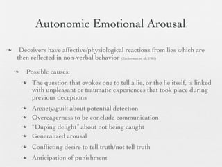 Autonomic Emotional Arousal                                 .




    Deceivers have affective/physiological reactions from lies which are
    then reﬂected in non-verbal behavior (Zuckerman et. al., 1981)

       Possible causes:
           The question that evokes one to tell a lie, or the lie itself, is linked
            with unpleasant or traumatic experiences that took place during
            previous deceptions
           Anxiety/guilt about potential detection
           Overeagerness to be conclude communication
           “Duping delight” about not being caught
           Generalized arousal
           Conﬂicting desire to tell truth/not tell truth
           Anticipation of punishment
 