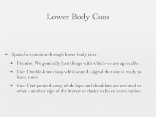 Lower Body Cues



   Spatial orientation through lower body cues
       Premise: We generally face things with which we are agreeable
       Cue: Double-knee clasp while seated - signal that one is ready to
        leave room
       Cue: Feet pointed away while hips and shoulders are oriented to
        other - another sign of disinterest or desire to leave conversation
 