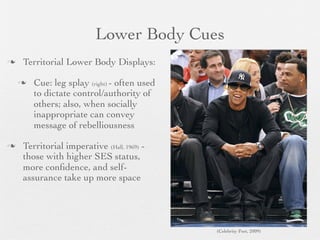 Lower Body Cues
   Territorial Lower Body Displays:

       Cue: leg splay (right) - often used
        to dictate control/authority of
        others; also, when socially
        inappropriate can convey
        message of rebelliousness

   Territorial imperative (Hall, 1969) -
    those with higher SES status,
    more conﬁdence, and self-
    assurance take up more space




                                              (Celebrity Feet, 2009)
 