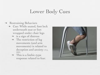 Lower Body Cues
    Restraining Behaviors
     Cue: While seated, foot lock
       underneath seat or feet
       wrapped under chair legs
       is a sign of distress
       The restriction of leg
          movements (and arm
          movements) is related to
          deception and anxiety (Vrij,
          2003)
         This is a limbic-type
          response related to fear.
 