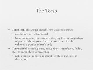 The Torso


 Torso lean- distancing oneself from undesired things
  also known as ventral denial

  from evolutionary perspective, denying the ventral portion
     of yourself shows your desire to protect or hide the
     vulnerable portion of one’s body
 Torso shield -crossing arms, using objects (notebook, folder,
  etc.) to cover chest as protection
  note if subject is gripping object tightly as indicator of
     discomfort
 