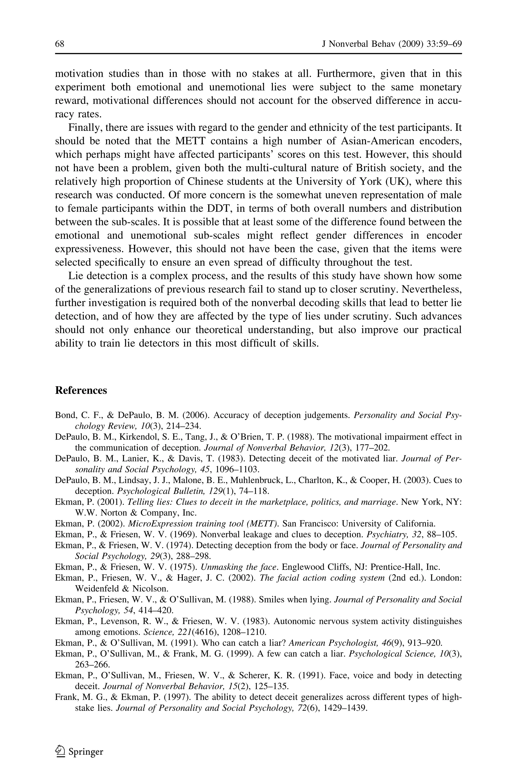 motivation studies than in those with no stakes at all. Furthermore, given that in this
experiment both emotional and unemotional lies were subject to the same monetary
reward, motivational differences should not account for the observed difference in accu-
racy rates.
Finally, there are issues with regard to the gender and ethnicity of the test participants. It
should be noted that the METT contains a high number of Asian-American encoders,
which perhaps might have affected participants’ scores on this test. However, this should
not have been a problem, given both the multi-cultural nature of British society, and the
relatively high proportion of Chinese students at the University of York (UK), where this
research was conducted. Of more concern is the somewhat uneven representation of male
to female participants within the DDT, in terms of both overall numbers and distribution
between the sub-scales. It is possible that at least some of the difference found between the
emotional and unemotional sub-scales might reﬂect gender differences in encoder
expressiveness. However, this should not have been the case, given that the items were
selected speciﬁcally to ensure an even spread of difﬁculty throughout the test.
Lie detection is a complex process, and the results of this study have shown how some
of the generalizations of previous research fail to stand up to closer scrutiny. Nevertheless,
further investigation is required both of the nonverbal decoding skills that lead to better lie
detection, and of how they are affected by the type of lies under scrutiny. Such advances
should not only enhance our theoretical understanding, but also improve our practical
ability to train lie detectors in this most difﬁcult of skills.
References
Bond, C. F., & DePaulo, B. M. (2006). Accuracy of deception judgements. Personality and Social Psy-
chology Review, 10(3), 214–234.
DePaulo, B. M., Kirkendol, S. E., Tang, J., & O’Brien, T. P. (1988). The motivational impairment effect in
the communication of deception. Journal of Nonverbal Behavior, 12(3), 177–202.
DePaulo, B. M., Lanier, K., & Davis, T. (1983). Detecting deceit of the motivated liar. Journal of Per-
sonality and Social Psychology, 45, 1096–1103.
DePaulo, B. M., Lindsay, J. J., Malone, B. E., Muhlenbruck, L., Charlton, K., & Cooper, H. (2003). Cues to
deception. Psychological Bulletin, 129(1), 74–118.
Ekman, P. (2001). Telling lies: Clues to deceit in the marketplace, politics, and marriage. New York, NY:
W.W. Norton & Company, Inc.
Ekman, P. (2002). MicroExpression training tool (METT). San Francisco: University of California.
Ekman, P., & Friesen, W. V. (1969). Nonverbal leakage and clues to deception. Psychiatry, 32, 88–105.
Ekman, P., & Friesen, W. V. (1974). Detecting deception from the body or face. Journal of Personality and
Social Psychology, 29(3), 288–298.
Ekman, P., & Friesen, W. V. (1975). Unmasking the face. Englewood Cliffs, NJ: Prentice-Hall, Inc.
Ekman, P., Friesen, W. V., & Hager, J. C. (2002). The facial action coding system (2nd ed.). London:
Weidenfeld & Nicolson.
Ekman, P., Friesen, W. V., & O’Sullivan, M. (1988). Smiles when lying. Journal of Personality and Social
Psychology, 54, 414–420.
Ekman, P., Levenson, R. W., & Friesen, W. V. (1983). Autonomic nervous system activity distinguishes
among emotions. Science, 221(4616), 1208–1210.
Ekman, P., & O’Sullivan, M. (1991). Who can catch a liar? American Psychologist, 46(9), 913–920.
Ekman, P., O’Sullivan, M., & Frank, M. G. (1999). A few can catch a liar. Psychological Science, 10(3),
263–266.
Ekman, P., O’Sullivan, M., Friesen, W. V., & Scherer, K. R. (1991). Face, voice and body in detecting
deceit. Journal of Nonverbal Behavior, 15(2), 125–135.
Frank, M. G., & Ekman, P. (1997). The ability to detect deceit generalizes across different types of high-
stake lies. Journal of Personality and Social Psychology, 72(6), 1429–1439.
68 J Nonverbal Behav (2009) 33:59–69
123
 