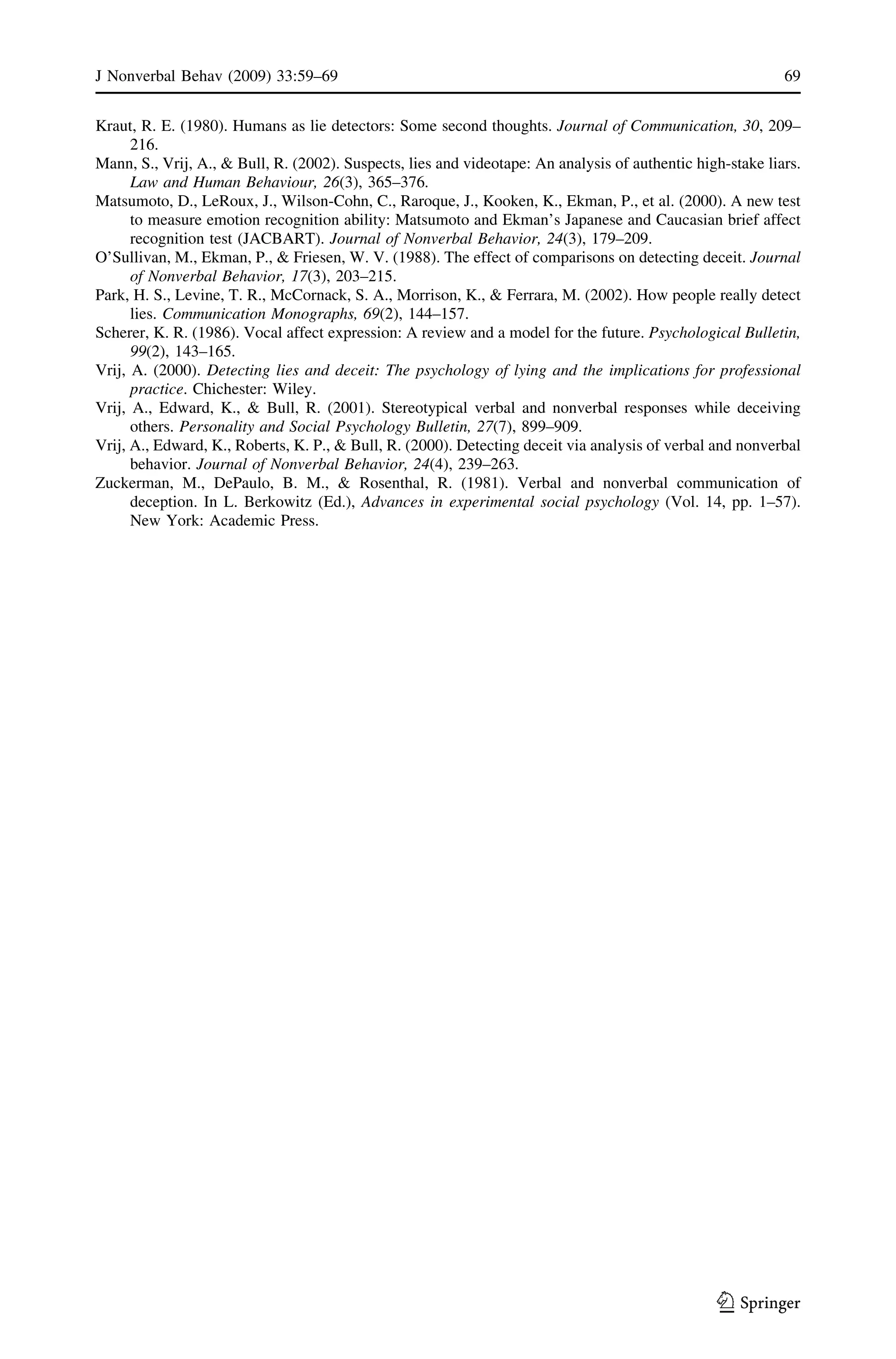 Kraut, R. E. (1980). Humans as lie detectors: Some second thoughts. Journal of Communication, 30, 209–
216.
Mann, S., Vrij, A., & Bull, R. (2002). Suspects, lies and videotape: An analysis of authentic high-stake liars.
Law and Human Behaviour, 26(3), 365–376.
Matsumoto, D., LeRoux, J., Wilson-Cohn, C., Raroque, J., Kooken, K., Ekman, P., et al. (2000). A new test
to measure emotion recognition ability: Matsumoto and Ekman’s Japanese and Caucasian brief affect
recognition test (JACBART). Journal of Nonverbal Behavior, 24(3), 179–209.
O’Sullivan, M., Ekman, P., & Friesen, W. V. (1988). The effect of comparisons on detecting deceit. Journal
of Nonverbal Behavior, 17(3), 203–215.
Park, H. S., Levine, T. R., McCornack, S. A., Morrison, K., & Ferrara, M. (2002). How people really detect
lies. Communication Monographs, 69(2), 144–157.
Scherer, K. R. (1986). Vocal affect expression: A review and a model for the future. Psychological Bulletin,
99(2), 143–165.
Vrij, A. (2000). Detecting lies and deceit: The psychology of lying and the implications for professional
practice. Chichester: Wiley.
Vrij, A., Edward, K., & Bull, R. (2001). Stereotypical verbal and nonverbal responses while deceiving
others. Personality and Social Psychology Bulletin, 27(7), 899–909.
Vrij, A., Edward, K., Roberts, K. P., & Bull, R. (2000). Detecting deceit via analysis of verbal and nonverbal
behavior. Journal of Nonverbal Behavior, 24(4), 239–263.
Zuckerman, M., DePaulo, B. M., & Rosenthal, R. (1981). Verbal and nonverbal communication of
deception. In L. Berkowitz (Ed.), Advances in experimental social psychology (Vol. 14, pp. 1–57).
New York: Academic Press.
J Nonverbal Behav (2009) 33:59–69 69
123
 