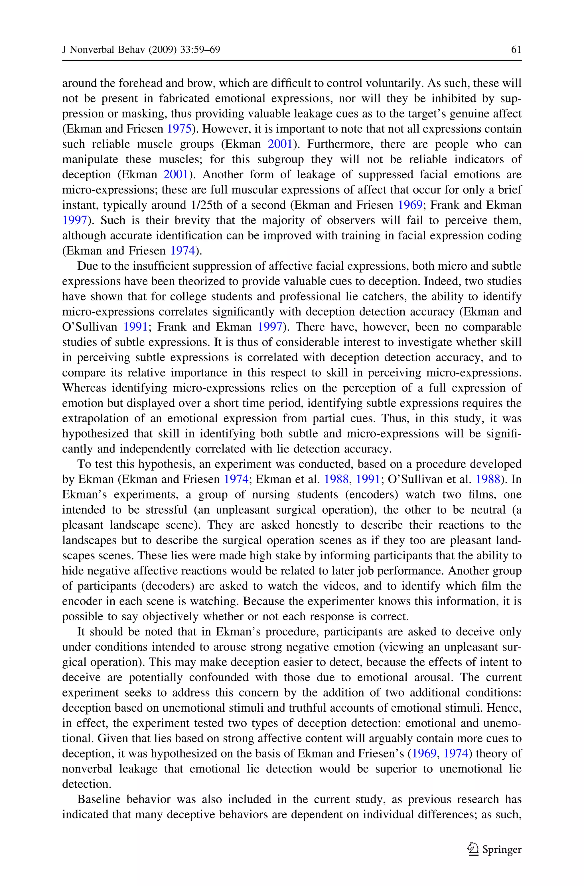 around the forehead and brow, which are difﬁcult to control voluntarily. As such, these will
not be present in fabricated emotional expressions, nor will they be inhibited by sup-
pression or masking, thus providing valuable leakage cues as to the target’s genuine affect
(Ekman and Friesen 1975). However, it is important to note that not all expressions contain
such reliable muscle groups (Ekman 2001). Furthermore, there are people who can
manipulate these muscles; for this subgroup they will not be reliable indicators of
deception (Ekman 2001). Another form of leakage of suppressed facial emotions are
micro-expressions; these are full muscular expressions of affect that occur for only a brief
instant, typically around 1/25th of a second (Ekman and Friesen 1969; Frank and Ekman
1997). Such is their brevity that the majority of observers will fail to perceive them,
although accurate identiﬁcation can be improved with training in facial expression coding
(Ekman and Friesen 1974).
Due to the insufﬁcient suppression of affective facial expressions, both micro and subtle
expressions have been theorized to provide valuable cues to deception. Indeed, two studies
have shown that for college students and professional lie catchers, the ability to identify
micro-expressions correlates signiﬁcantly with deception detection accuracy (Ekman and
O’Sullivan 1991; Frank and Ekman 1997). There have, however, been no comparable
studies of subtle expressions. It is thus of considerable interest to investigate whether skill
in perceiving subtle expressions is correlated with deception detection accuracy, and to
compare its relative importance in this respect to skill in perceiving micro-expressions.
Whereas identifying micro-expressions relies on the perception of a full expression of
emotion but displayed over a short time period, identifying subtle expressions requires the
extrapolation of an emotional expression from partial cues. Thus, in this study, it was
hypothesized that skill in identifying both subtle and micro-expressions will be signiﬁ-
cantly and independently correlated with lie detection accuracy.
To test this hypothesis, an experiment was conducted, based on a procedure developed
by Ekman (Ekman and Friesen 1974; Ekman et al. 1988, 1991; O’Sullivan et al. 1988). In
Ekman’s experiments, a group of nursing students (encoders) watch two ﬁlms, one
intended to be stressful (an unpleasant surgical operation), the other to be neutral (a
pleasant landscape scene). They are asked honestly to describe their reactions to the
landscapes but to describe the surgical operation scenes as if they too are pleasant land-
scapes scenes. These lies were made high stake by informing participants that the ability to
hide negative affective reactions would be related to later job performance. Another group
of participants (decoders) are asked to watch the videos, and to identify which ﬁlm the
encoder in each scene is watching. Because the experimenter knows this information, it is
possible to say objectively whether or not each response is correct.
It should be noted that in Ekman’s procedure, participants are asked to deceive only
under conditions intended to arouse strong negative emotion (viewing an unpleasant sur-
gical operation). This may make deception easier to detect, because the effects of intent to
deceive are potentially confounded with those due to emotional arousal. The current
experiment seeks to address this concern by the addition of two additional conditions:
deception based on unemotional stimuli and truthful accounts of emotional stimuli. Hence,
in effect, the experiment tested two types of deception detection: emotional and unemo-
tional. Given that lies based on strong affective content will arguably contain more cues to
deception, it was hypothesized on the basis of Ekman and Friesen’s (1969, 1974) theory of
nonverbal leakage that emotional lie detection would be superior to unemotional lie
detection.
Baseline behavior was also included in the current study, as previous research has
indicated that many deceptive behaviors are dependent on individual differences; as such,
J Nonverbal Behav (2009) 33:59–69 61
123
 