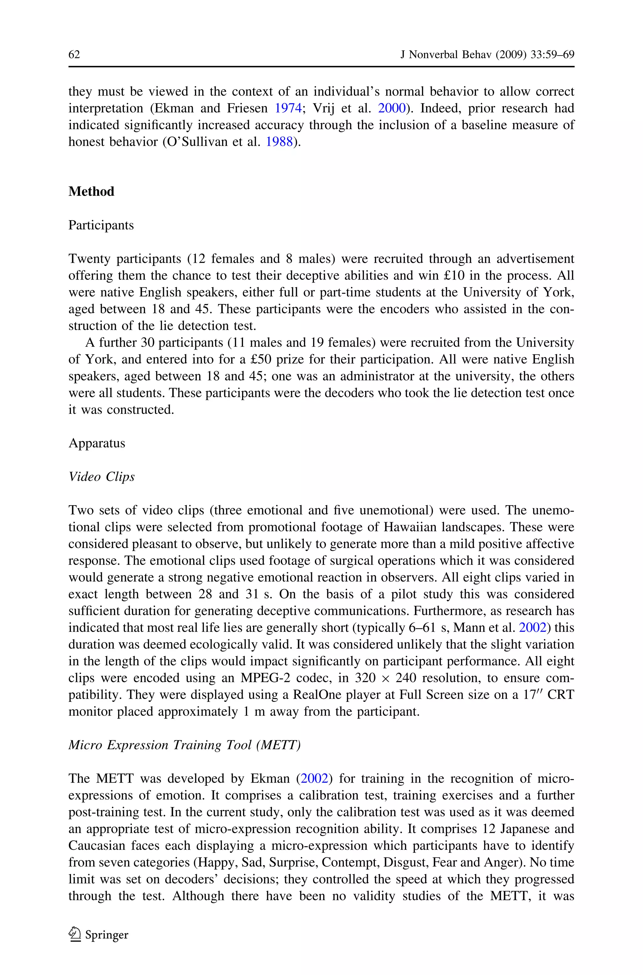 they must be viewed in the context of an individual’s normal behavior to allow correct
interpretation (Ekman and Friesen 1974; Vrij et al. 2000). Indeed, prior research had
indicated signiﬁcantly increased accuracy through the inclusion of a baseline measure of
honest behavior (O’Sullivan et al. 1988).
Method
Participants
Twenty participants (12 females and 8 males) were recruited through an advertisement
offering them the chance to test their deceptive abilities and win £10 in the process. All
were native English speakers, either full or part-time students at the University of York,
aged between 18 and 45. These participants were the encoders who assisted in the con-
struction of the lie detection test.
A further 30 participants (11 males and 19 females) were recruited from the University
of York, and entered into for a £50 prize for their participation. All were native English
speakers, aged between 18 and 45; one was an administrator at the university, the others
were all students. These participants were the decoders who took the lie detection test once
it was constructed.
Apparatus
Video Clips
Two sets of video clips (three emotional and ﬁve unemotional) were used. The unemo-
tional clips were selected from promotional footage of Hawaiian landscapes. These were
considered pleasant to observe, but unlikely to generate more than a mild positive affective
response. The emotional clips used footage of surgical operations which it was considered
would generate a strong negative emotional reaction in observers. All eight clips varied in
exact length between 28 and 31 s. On the basis of a pilot study this was considered
sufﬁcient duration for generating deceptive communications. Furthermore, as research has
indicated that most real life lies are generally short (typically 6–61 s, Mann et al. 2002) this
duration was deemed ecologically valid. It was considered unlikely that the slight variation
in the length of the clips would impact signiﬁcantly on participant performance. All eight
clips were encoded using an MPEG-2 codec, in 320 9 240 resolution, to ensure com-
patibility. They were displayed using a RealOne player at Full Screen size on a 1700
CRT
monitor placed approximately 1 m away from the participant.
Micro Expression Training Tool (METT)
The METT was developed by Ekman (2002) for training in the recognition of micro-
expressions of emotion. It comprises a calibration test, training exercises and a further
post-training test. In the current study, only the calibration test was used as it was deemed
an appropriate test of micro-expression recognition ability. It comprises 12 Japanese and
Caucasian faces each displaying a micro-expression which participants have to identify
from seven categories (Happy, Sad, Surprise, Contempt, Disgust, Fear and Anger). No time
limit was set on decoders’ decisions; they controlled the speed at which they progressed
through the test. Although there have been no validity studies of the METT, it was
62 J Nonverbal Behav (2009) 33:59–69
123
 