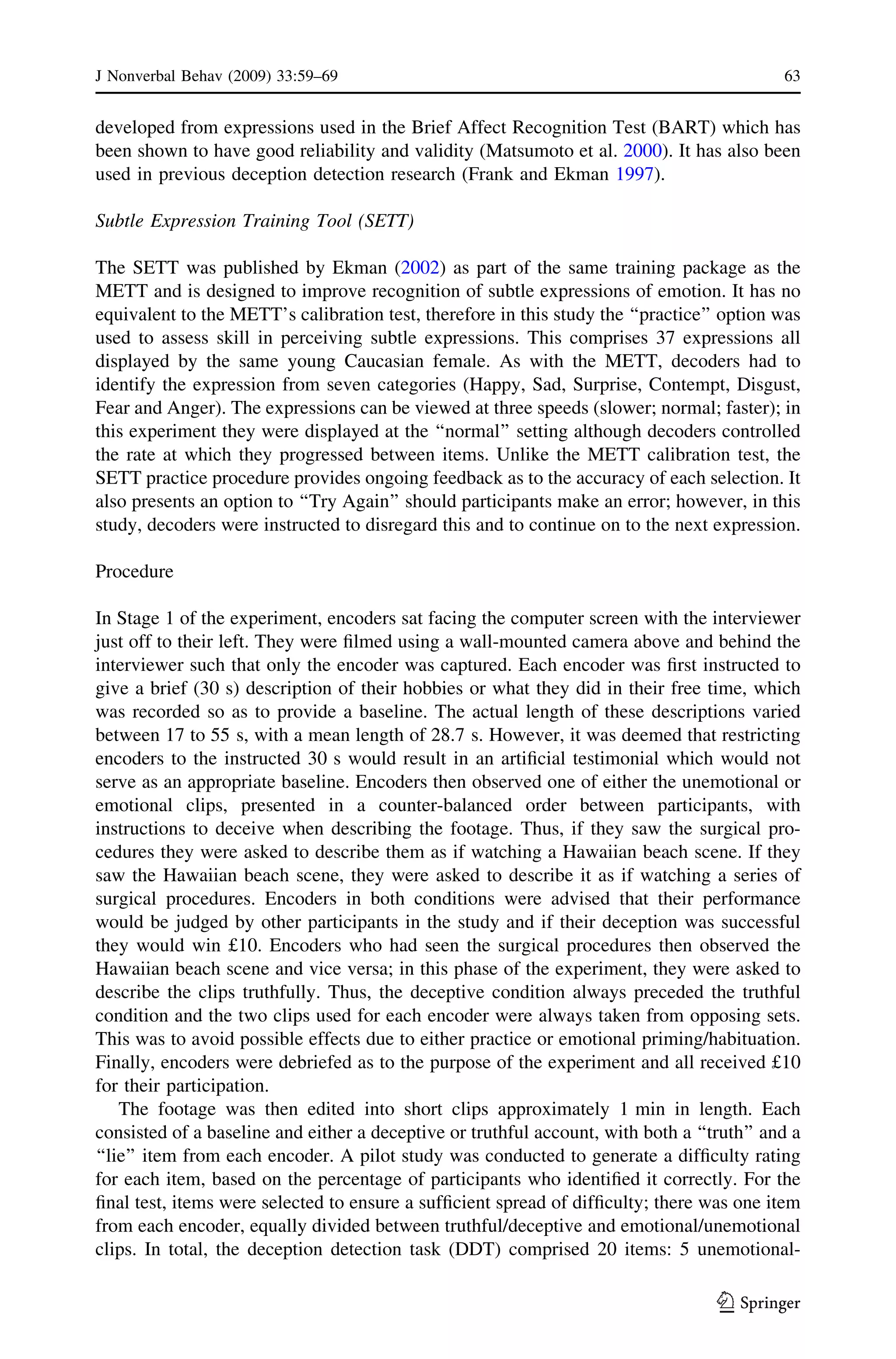 developed from expressions used in the Brief Affect Recognition Test (BART) which has
been shown to have good reliability and validity (Matsumoto et al. 2000). It has also been
used in previous deception detection research (Frank and Ekman 1997).
Subtle Expression Training Tool (SETT)
The SETT was published by Ekman (2002) as part of the same training package as the
METT and is designed to improve recognition of subtle expressions of emotion. It has no
equivalent to the METT’s calibration test, therefore in this study the ‘‘practice’’ option was
used to assess skill in perceiving subtle expressions. This comprises 37 expressions all
displayed by the same young Caucasian female. As with the METT, decoders had to
identify the expression from seven categories (Happy, Sad, Surprise, Contempt, Disgust,
Fear and Anger). The expressions can be viewed at three speeds (slower; normal; faster); in
this experiment they were displayed at the ‘‘normal’’ setting although decoders controlled
the rate at which they progressed between items. Unlike the METT calibration test, the
SETT practice procedure provides ongoing feedback as to the accuracy of each selection. It
also presents an option to ‘‘Try Again’’ should participants make an error; however, in this
study, decoders were instructed to disregard this and to continue on to the next expression.
Procedure
In Stage 1 of the experiment, encoders sat facing the computer screen with the interviewer
just off to their left. They were ﬁlmed using a wall-mounted camera above and behind the
interviewer such that only the encoder was captured. Each encoder was ﬁrst instructed to
give a brief (30 s) description of their hobbies or what they did in their free time, which
was recorded so as to provide a baseline. The actual length of these descriptions varied
between 17 to 55 s, with a mean length of 28.7 s. However, it was deemed that restricting
encoders to the instructed 30 s would result in an artiﬁcial testimonial which would not
serve as an appropriate baseline. Encoders then observed one of either the unemotional or
emotional clips, presented in a counter-balanced order between participants, with
instructions to deceive when describing the footage. Thus, if they saw the surgical pro-
cedures they were asked to describe them as if watching a Hawaiian beach scene. If they
saw the Hawaiian beach scene, they were asked to describe it as if watching a series of
surgical procedures. Encoders in both conditions were advised that their performance
would be judged by other participants in the study and if their deception was successful
they would win £10. Encoders who had seen the surgical procedures then observed the
Hawaiian beach scene and vice versa; in this phase of the experiment, they were asked to
describe the clips truthfully. Thus, the deceptive condition always preceded the truthful
condition and the two clips used for each encoder were always taken from opposing sets.
This was to avoid possible effects due to either practice or emotional priming/habituation.
Finally, encoders were debriefed as to the purpose of the experiment and all received £10
for their participation.
The footage was then edited into short clips approximately 1 min in length. Each
consisted of a baseline and either a deceptive or truthful account, with both a ‘‘truth’’ and a
‘‘lie’’ item from each encoder. A pilot study was conducted to generate a difﬁculty rating
for each item, based on the percentage of participants who identiﬁed it correctly. For the
ﬁnal test, items were selected to ensure a sufﬁcient spread of difﬁculty; there was one item
from each encoder, equally divided between truthful/deceptive and emotional/unemotional
clips. In total, the deception detection task (DDT) comprised 20 items: 5 unemotional-
J Nonverbal Behav (2009) 33:59–69 63
123
 