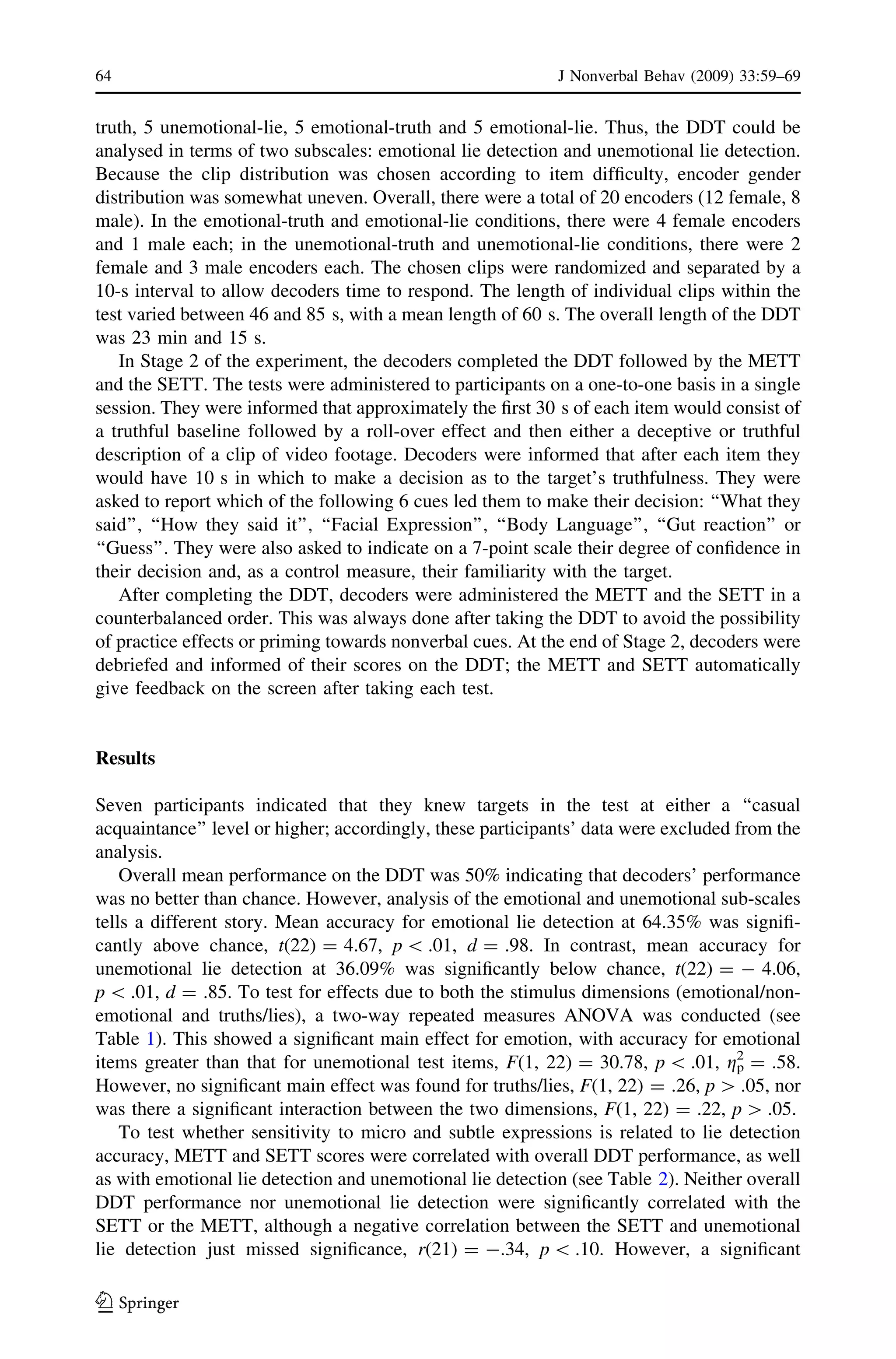 truth, 5 unemotional-lie, 5 emotional-truth and 5 emotional-lie. Thus, the DDT could be
analysed in terms of two subscales: emotional lie detection and unemotional lie detection.
Because the clip distribution was chosen according to item difﬁculty, encoder gender
distribution was somewhat uneven. Overall, there were a total of 20 encoders (12 female, 8
male). In the emotional-truth and emotional-lie conditions, there were 4 female encoders
and 1 male each; in the unemotional-truth and unemotional-lie conditions, there were 2
female and 3 male encoders each. The chosen clips were randomized and separated by a
10-s interval to allow decoders time to respond. The length of individual clips within the
test varied between 46 and 85 s, with a mean length of 60 s. The overall length of the DDT
was 23 min and 15 s.
In Stage 2 of the experiment, the decoders completed the DDT followed by the METT
and the SETT. The tests were administered to participants on a one-to-one basis in a single
session. They were informed that approximately the ﬁrst 30 s of each item would consist of
a truthful baseline followed by a roll-over effect and then either a deceptive or truthful
description of a clip of video footage. Decoders were informed that after each item they
would have 10 s in which to make a decision as to the target’s truthfulness. They were
asked to report which of the following 6 cues led them to make their decision: ‘‘What they
said’’, ‘‘How they said it’’, ‘‘Facial Expression’’, ‘‘Body Language’’, ‘‘Gut reaction’’ or
‘‘Guess’’. They were also asked to indicate on a 7-point scale their degree of conﬁdence in
their decision and, as a control measure, their familiarity with the target.
After completing the DDT, decoders were administered the METT and the SETT in a
counterbalanced order. This was always done after taking the DDT to avoid the possibility
of practice effects or priming towards nonverbal cues. At the end of Stage 2, decoders were
debriefed and informed of their scores on the DDT; the METT and SETT automatically
give feedback on the screen after taking each test.
Results
Seven participants indicated that they knew targets in the test at either a ‘‘casual
acquaintance’’ level or higher; accordingly, these participants’ data were excluded from the
analysis.
Overall mean performance on the DDT was 50% indicating that decoders’ performance
was no better than chance. However, analysis of the emotional and unemotional sub-scales
tells a different story. Mean accuracy for emotional lie detection at 64.35% was signiﬁ-
cantly above chance, t(22) = 4.67, p  .01, d = .98. In contrast, mean accuracy for
unemotional lie detection at 36.09% was signiﬁcantly below chance, t(22) = - 4.06,
p  .01, d = .85. To test for effects due to both the stimulus dimensions (emotional/non-
emotional and truths/lies), a two-way repeated measures ANOVA was conducted (see
Table 1). This showed a signiﬁcant main effect for emotion, with accuracy for emotional
items greater than that for unemotional test items, F(1, 22) = 30.78, p  .01, gp
2
= .58.
However, no signiﬁcant main effect was found for truths/lies, F(1, 22) = .26, p [ .05, nor
was there a signiﬁcant interaction between the two dimensions, F(1, 22) = .22, p [ .05.
To test whether sensitivity to micro and subtle expressions is related to lie detection
accuracy, METT and SETT scores were correlated with overall DDT performance, as well
as with emotional lie detection and unemotional lie detection (see Table 2). Neither overall
DDT performance nor unemotional lie detection were signiﬁcantly correlated with the
SETT or the METT, although a negative correlation between the SETT and unemotional
lie detection just missed signiﬁcance, r(21) = -.34, p  .10. However, a signiﬁcant
64 J Nonverbal Behav (2009) 33:59–69
123
 