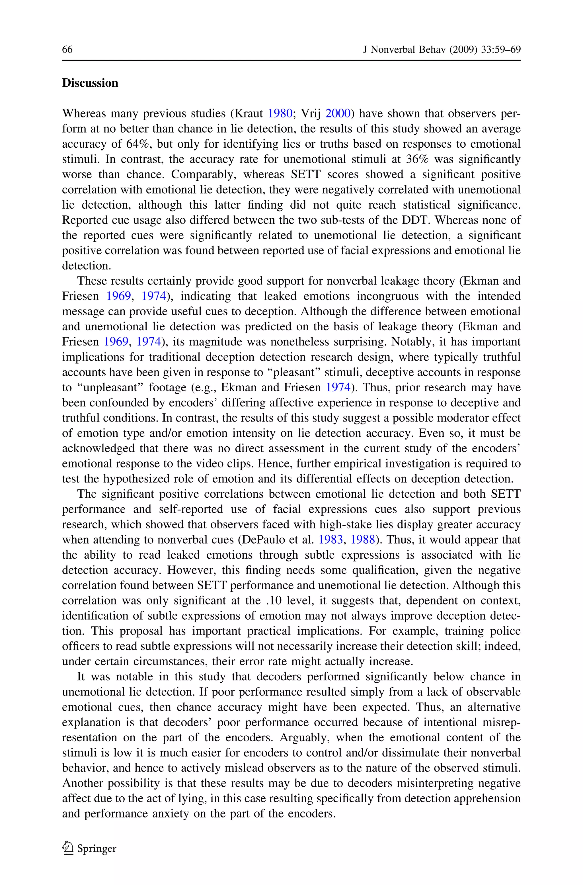 Discussion
Whereas many previous studies (Kraut 1980; Vrij 2000) have shown that observers per-
form at no better than chance in lie detection, the results of this study showed an average
accuracy of 64%, but only for identifying lies or truths based on responses to emotional
stimuli. In contrast, the accuracy rate for unemotional stimuli at 36% was signiﬁcantly
worse than chance. Comparably, whereas SETT scores showed a signiﬁcant positive
correlation with emotional lie detection, they were negatively correlated with unemotional
lie detection, although this latter ﬁnding did not quite reach statistical signiﬁcance.
Reported cue usage also differed between the two sub-tests of the DDT. Whereas none of
the reported cues were signiﬁcantly related to unemotional lie detection, a signiﬁcant
positive correlation was found between reported use of facial expressions and emotional lie
detection.
These results certainly provide good support for nonverbal leakage theory (Ekman and
Friesen 1969, 1974), indicating that leaked emotions incongruous with the intended
message can provide useful cues to deception. Although the difference between emotional
and unemotional lie detection was predicted on the basis of leakage theory (Ekman and
Friesen 1969, 1974), its magnitude was nonetheless surprising. Notably, it has important
implications for traditional deception detection research design, where typically truthful
accounts have been given in response to ‘‘pleasant’’ stimuli, deceptive accounts in response
to ‘‘unpleasant’’ footage (e.g., Ekman and Friesen 1974). Thus, prior research may have
been confounded by encoders’ differing affective experience in response to deceptive and
truthful conditions. In contrast, the results of this study suggest a possible moderator effect
of emotion type and/or emotion intensity on lie detection accuracy. Even so, it must be
acknowledged that there was no direct assessment in the current study of the encoders’
emotional response to the video clips. Hence, further empirical investigation is required to
test the hypothesized role of emotion and its differential effects on deception detection.
The signiﬁcant positive correlations between emotional lie detection and both SETT
performance and self-reported use of facial expressions cues also support previous
research, which showed that observers faced with high-stake lies display greater accuracy
when attending to nonverbal cues (DePaulo et al. 1983, 1988). Thus, it would appear that
the ability to read leaked emotions through subtle expressions is associated with lie
detection accuracy. However, this ﬁnding needs some qualiﬁcation, given the negative
correlation found between SETT performance and unemotional lie detection. Although this
correlation was only signiﬁcant at the .10 level, it suggests that, dependent on context,
identiﬁcation of subtle expressions of emotion may not always improve deception detec-
tion. This proposal has important practical implications. For example, training police
ofﬁcers to read subtle expressions will not necessarily increase their detection skill; indeed,
under certain circumstances, their error rate might actually increase.
It was notable in this study that decoders performed signiﬁcantly below chance in
unemotional lie detection. If poor performance resulted simply from a lack of observable
emotional cues, then chance accuracy might have been expected. Thus, an alternative
explanation is that decoders’ poor performance occurred because of intentional misrep-
resentation on the part of the encoders. Arguably, when the emotional content of the
stimuli is low it is much easier for encoders to control and/or dissimulate their nonverbal
behavior, and hence to actively mislead observers as to the nature of the observed stimuli.
Another possibility is that these results may be due to decoders misinterpreting negative
affect due to the act of lying, in this case resulting speciﬁcally from detection apprehension
and performance anxiety on the part of the encoders.
66 J Nonverbal Behav (2009) 33:59–69
123
 