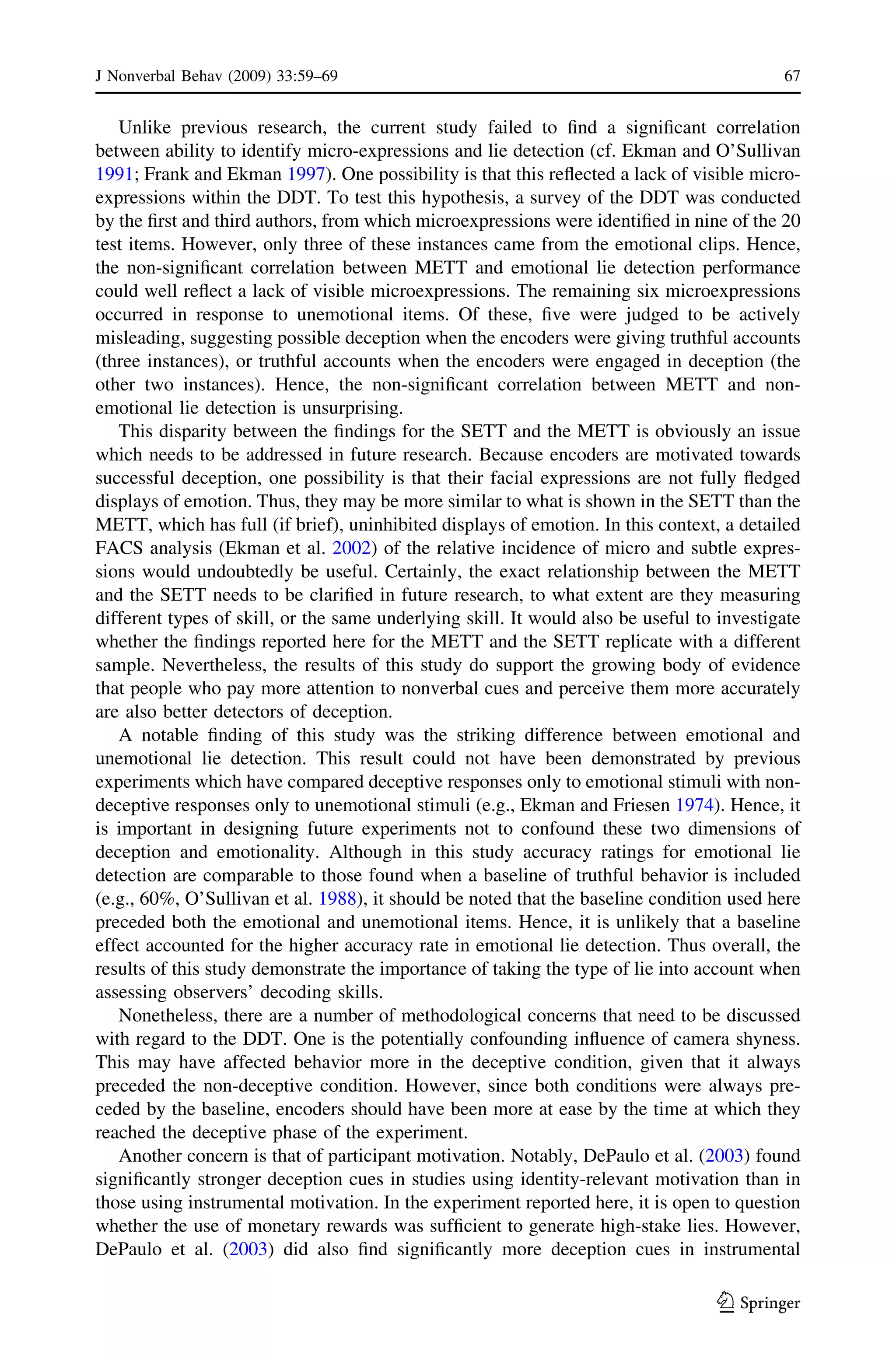Unlike previous research, the current study failed to ﬁnd a signiﬁcant correlation
between ability to identify micro-expressions and lie detection (cf. Ekman and O’Sullivan
1991; Frank and Ekman 1997). One possibility is that this reﬂected a lack of visible micro-
expressions within the DDT. To test this hypothesis, a survey of the DDT was conducted
by the ﬁrst and third authors, from which microexpressions were identiﬁed in nine of the 20
test items. However, only three of these instances came from the emotional clips. Hence,
the non-signiﬁcant correlation between METT and emotional lie detection performance
could well reﬂect a lack of visible microexpressions. The remaining six microexpressions
occurred in response to unemotional items. Of these, ﬁve were judged to be actively
misleading, suggesting possible deception when the encoders were giving truthful accounts
(three instances), or truthful accounts when the encoders were engaged in deception (the
other two instances). Hence, the non-signiﬁcant correlation between METT and non-
emotional lie detection is unsurprising.
This disparity between the ﬁndings for the SETT and the METT is obviously an issue
which needs to be addressed in future research. Because encoders are motivated towards
successful deception, one possibility is that their facial expressions are not fully ﬂedged
displays of emotion. Thus, they may be more similar to what is shown in the SETT than the
METT, which has full (if brief), uninhibited displays of emotion. In this context, a detailed
FACS analysis (Ekman et al. 2002) of the relative incidence of micro and subtle expres-
sions would undoubtedly be useful. Certainly, the exact relationship between the METT
and the SETT needs to be clariﬁed in future research, to what extent are they measuring
different types of skill, or the same underlying skill. It would also be useful to investigate
whether the ﬁndings reported here for the METT and the SETT replicate with a different
sample. Nevertheless, the results of this study do support the growing body of evidence
that people who pay more attention to nonverbal cues and perceive them more accurately
are also better detectors of deception.
A notable ﬁnding of this study was the striking difference between emotional and
unemotional lie detection. This result could not have been demonstrated by previous
experiments which have compared deceptive responses only to emotional stimuli with non-
deceptive responses only to unemotional stimuli (e.g., Ekman and Friesen 1974). Hence, it
is important in designing future experiments not to confound these two dimensions of
deception and emotionality. Although in this study accuracy ratings for emotional lie
detection are comparable to those found when a baseline of truthful behavior is included
(e.g., 60%, O’Sullivan et al. 1988), it should be noted that the baseline condition used here
preceded both the emotional and unemotional items. Hence, it is unlikely that a baseline
effect accounted for the higher accuracy rate in emotional lie detection. Thus overall, the
results of this study demonstrate the importance of taking the type of lie into account when
assessing observers’ decoding skills.
Nonetheless, there are a number of methodological concerns that need to be discussed
with regard to the DDT. One is the potentially confounding inﬂuence of camera shyness.
This may have affected behavior more in the deceptive condition, given that it always
preceded the non-deceptive condition. However, since both conditions were always pre-
ceded by the baseline, encoders should have been more at ease by the time at which they
reached the deceptive phase of the experiment.
Another concern is that of participant motivation. Notably, DePaulo et al. (2003) found
signiﬁcantly stronger deception cues in studies using identity-relevant motivation than in
those using instrumental motivation. In the experiment reported here, it is open to question
whether the use of monetary rewards was sufﬁcient to generate high-stake lies. However,
DePaulo et al. (2003) did also ﬁnd signiﬁcantly more deception cues in instrumental
J Nonverbal Behav (2009) 33:59–69 67
123
 