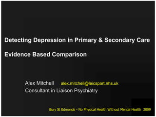 Detecting Depression in Primary & Secondary Care

Evidence Based Comparison



      Alex Mitchell alex.mitchell@leicspart.nhs.uk
      Consultant in Liaison Psychiatry


                 Bury St Edmonds - No Physical Health Without Mental Health 2009
 