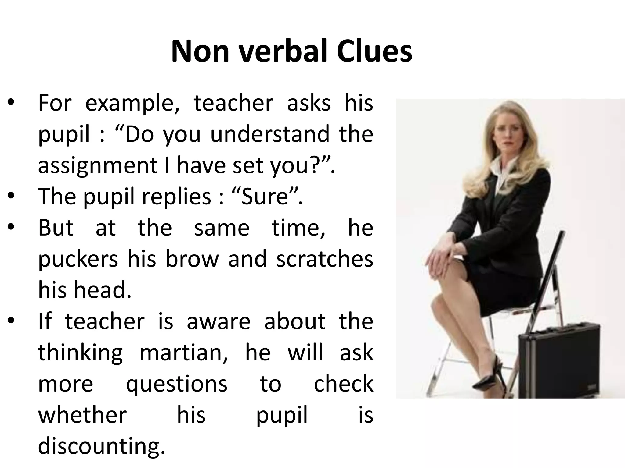 Non verbal Clues
• For example, teacher asks his
pupil : “Do you understand the
assignment I have set you?”.
• The pupil replies : “Sure”.
• But at the same time, he
puckers his brow and scratches
his head.
• If teacher is aware about the
thinking martian, he will ask
more questions to check
whether his pupil is
discounting.
 