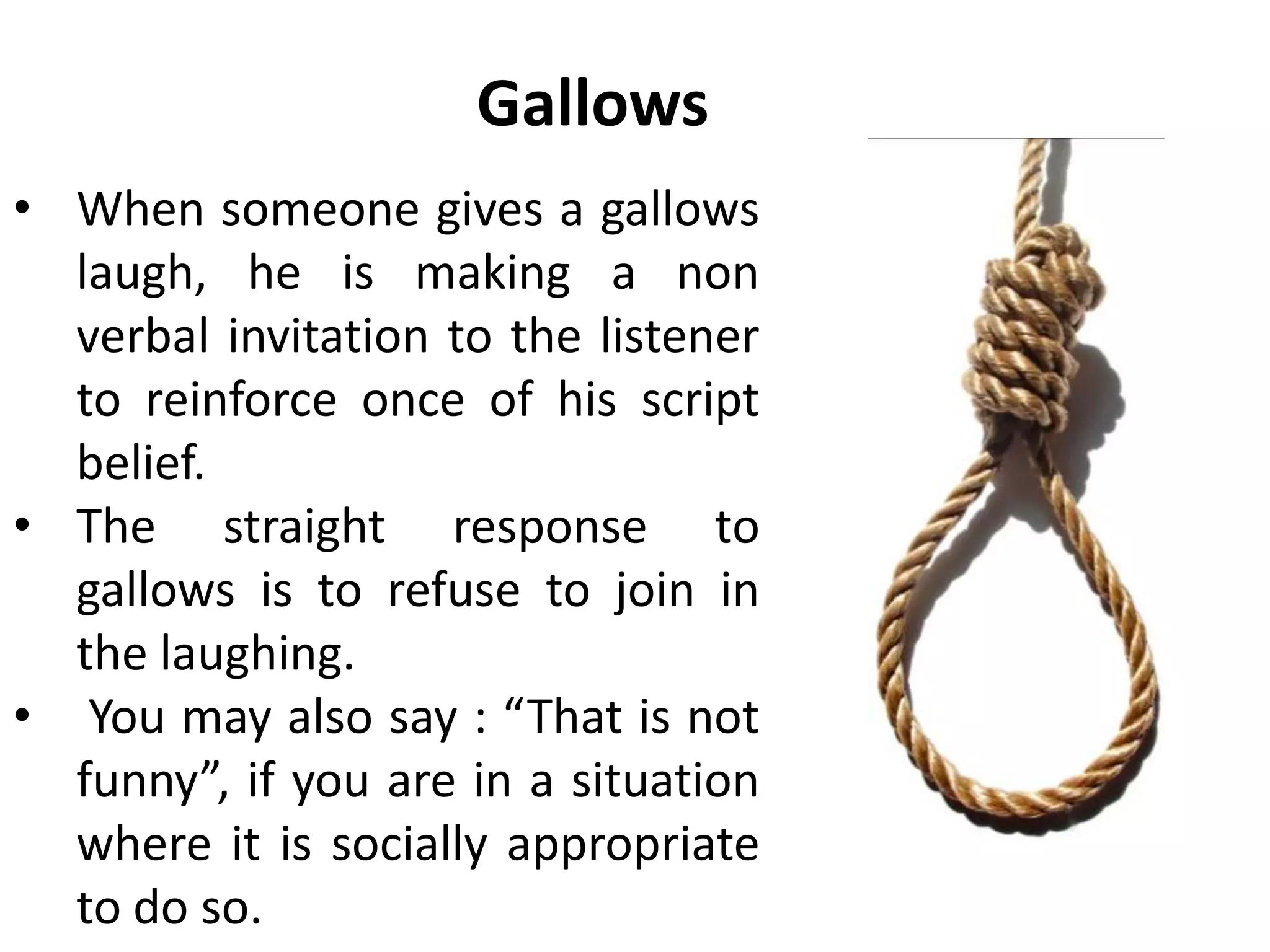 Gallows
• When someone gives a gallows
laugh, he is making a non
verbal invitation to the listener
to reinforce once of his script
belief.
• The straight response to
gallows is to refuse to join in
the laughing.
• You may also say : “That is not
funny”, if you are in a situation
where it is socially appropriate
to do so.
 