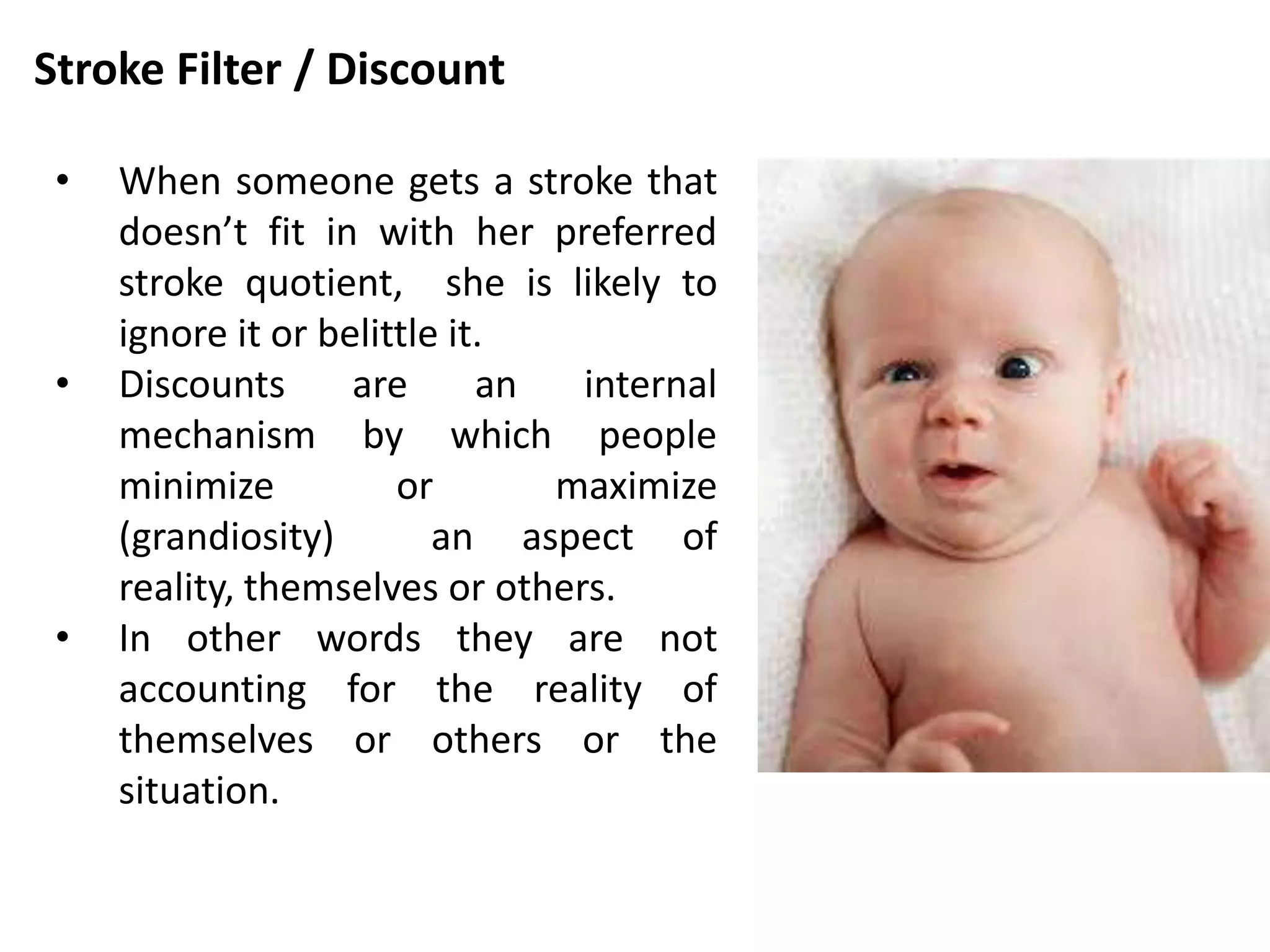 Stroke Filter / Discount
• When someone gets a stroke that
doesn’t fit in with her preferred
stroke quotient, she is likely to
ignore it or belittle it.
• Discounts are an internal
mechanism by which people
minimize or maximize
(grandiosity) an aspect of
reality, themselves or others.
• In other words they are not
accounting for the reality of
themselves or others or the
situation.
 