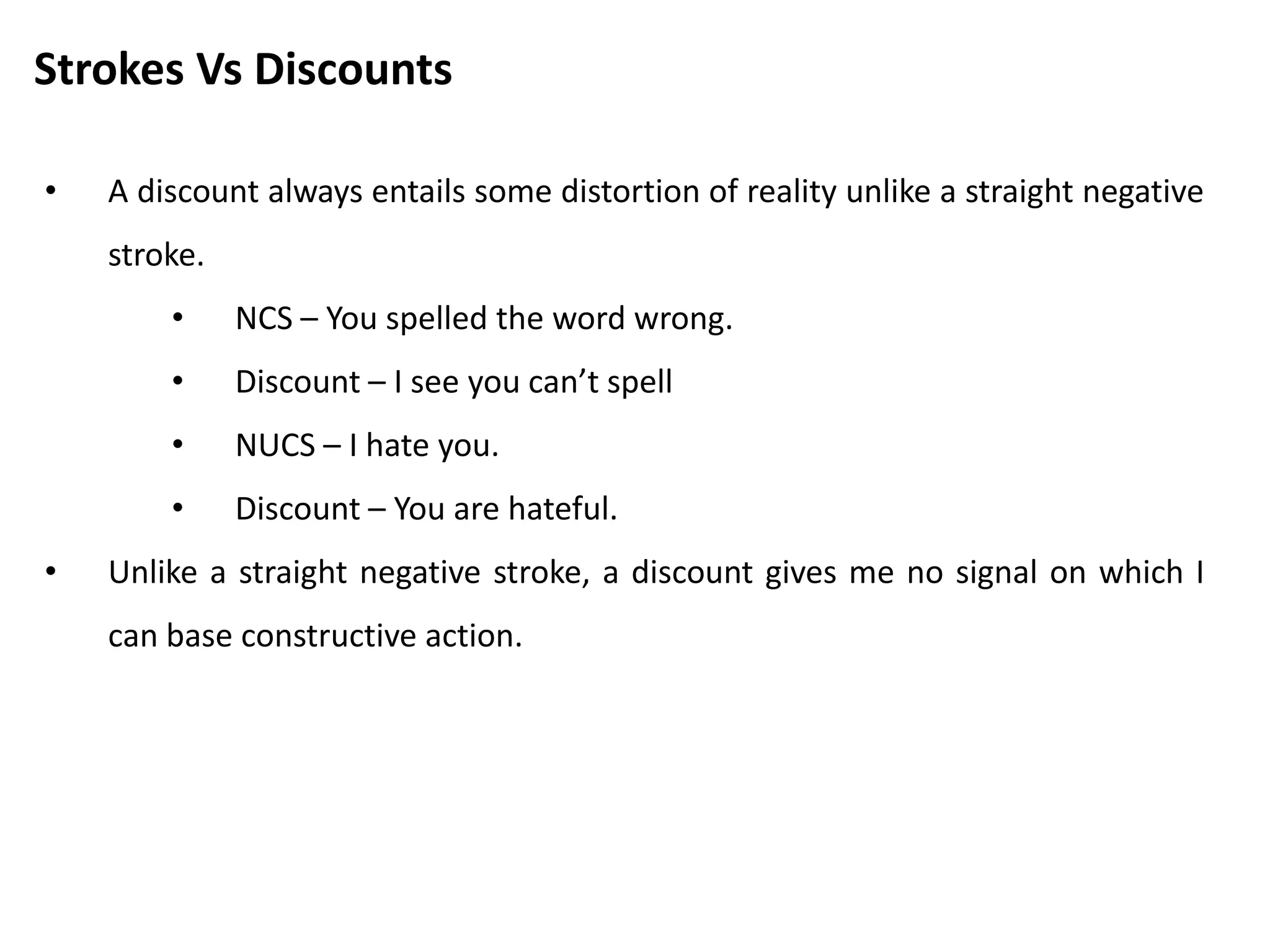 Strokes Vs Discounts
• A discount always entails some distortion of reality unlike a straight negative
stroke.
• NCS – You spelled the word wrong.
• Discount – I see you can’t spell
• NUCS – I hate you.
• Discount – You are hateful.
• Unlike a straight negative stroke, a discount gives me no signal on which I
can base constructive action.
 