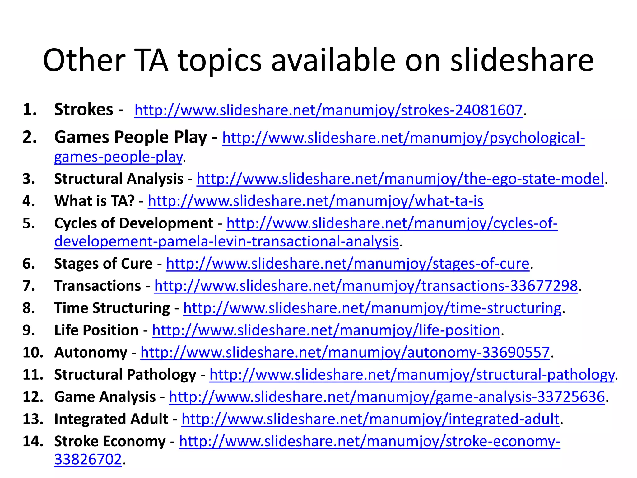 Other TA topics available on slideshare
1. Strokes - http://www.slideshare.net/manumjoy/strokes-24081607.
2. Games People Play - http://www.slideshare.net/manumjoy/psychological-
games-people-play.
3. Structural Analysis - http://www.slideshare.net/manumjoy/the-ego-state-model.
4. What is TA? - http://www.slideshare.net/manumjoy/what-ta-is
5. Cycles of Development - http://www.slideshare.net/manumjoy/cycles-of-
developement-pamela-levin-transactional-analysis.
6. Stages of Cure - http://www.slideshare.net/manumjoy/stages-of-cure.
7. Transactions - http://www.slideshare.net/manumjoy/transactions-33677298.
8. Time Structuring - http://www.slideshare.net/manumjoy/time-structuring.
9. Life Position - http://www.slideshare.net/manumjoy/life-position.
10. Autonomy - http://www.slideshare.net/manumjoy/autonomy-33690557.
11. Structural Pathology - http://www.slideshare.net/manumjoy/structural-pathology.
12. Game Analysis - http://www.slideshare.net/manumjoy/game-analysis-33725636.
13. Integrated Adult - http://www.slideshare.net/manumjoy/integrated-adult.
14. Stroke Economy - http://www.slideshare.net/manumjoy/stroke-economy-
33826702.
 