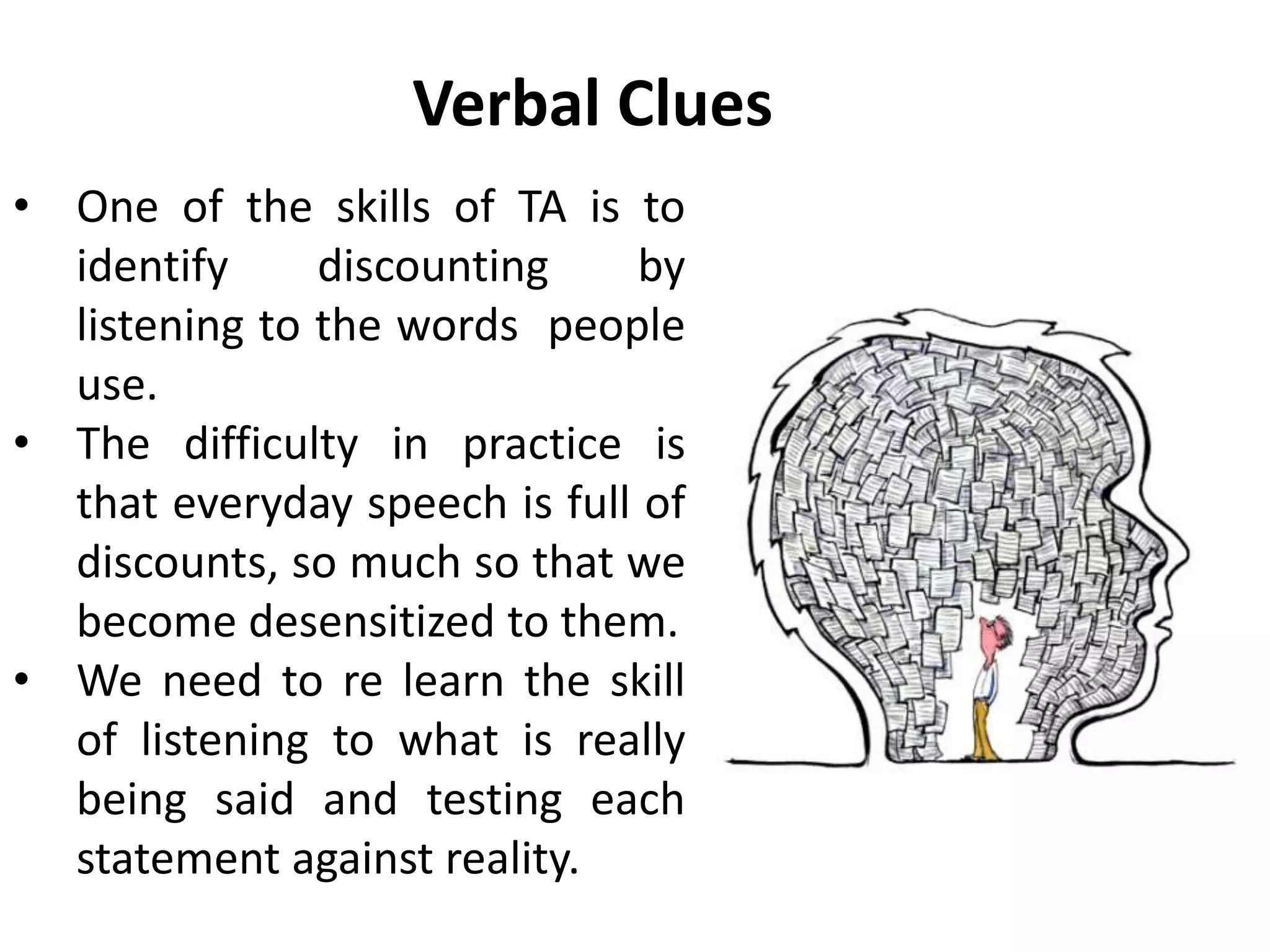 Verbal Clues
• One of the skills of TA is to
identify discounting by
listening to the words people
use.
• The difficulty in practice is
that everyday speech is full of
discounts, so much so that we
become desensitized to them.
• We need to re learn the skill
of listening to what is really
being said and testing each
statement against reality.
 