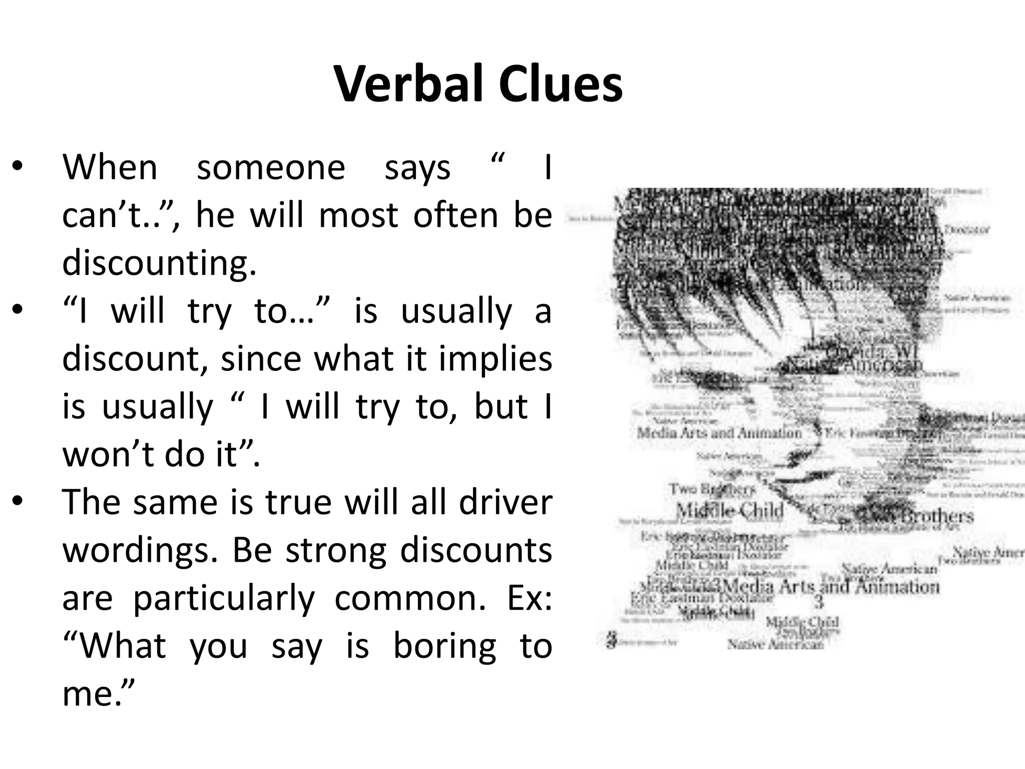 Verbal Clues
• When someone says “ I
can’t..”, he will most often be
discounting.
• “I will try to…” is usually a
discount, since what it implies
is usually “ I will try to, but I
won’t do it”.
• The same is true will all driver
wordings. Be strong discounts
are particularly common. Ex:
“What you say is boring to
me.”
 