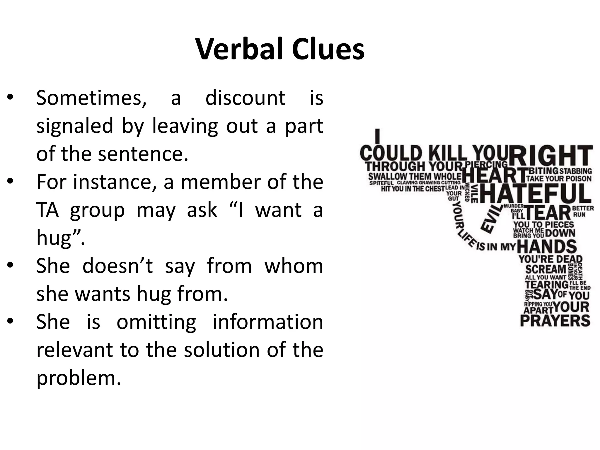 Verbal Clues
• Sometimes, a discount is
signaled by leaving out a part
of the sentence.
• For instance, a member of the
TA group may ask “I want a
hug”.
• She doesn’t say from whom
she wants hug from.
• She is omitting information
relevant to the solution of the
problem.
 