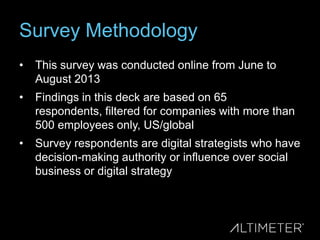 Survey Methodology
•

This survey was conducted online from June to
August 2013

•

Findings in this deck are based on 65
respondents, filtered for companies with more than
500 employees only, US/global

•

Survey respondents are digital strategists who have
decision-making authority or influence over social
business or digital strategy

 