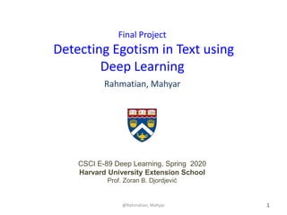 1
Final Project
Detecting Egotism in Text using
Deep Learning
Rahmatian, Mahyar
@Rahmatian, Mahyar
CSCI E-89 Deep Learning, Spring 2020
Harvard University Extension School
Prof. Zoran B. Djordjević
 