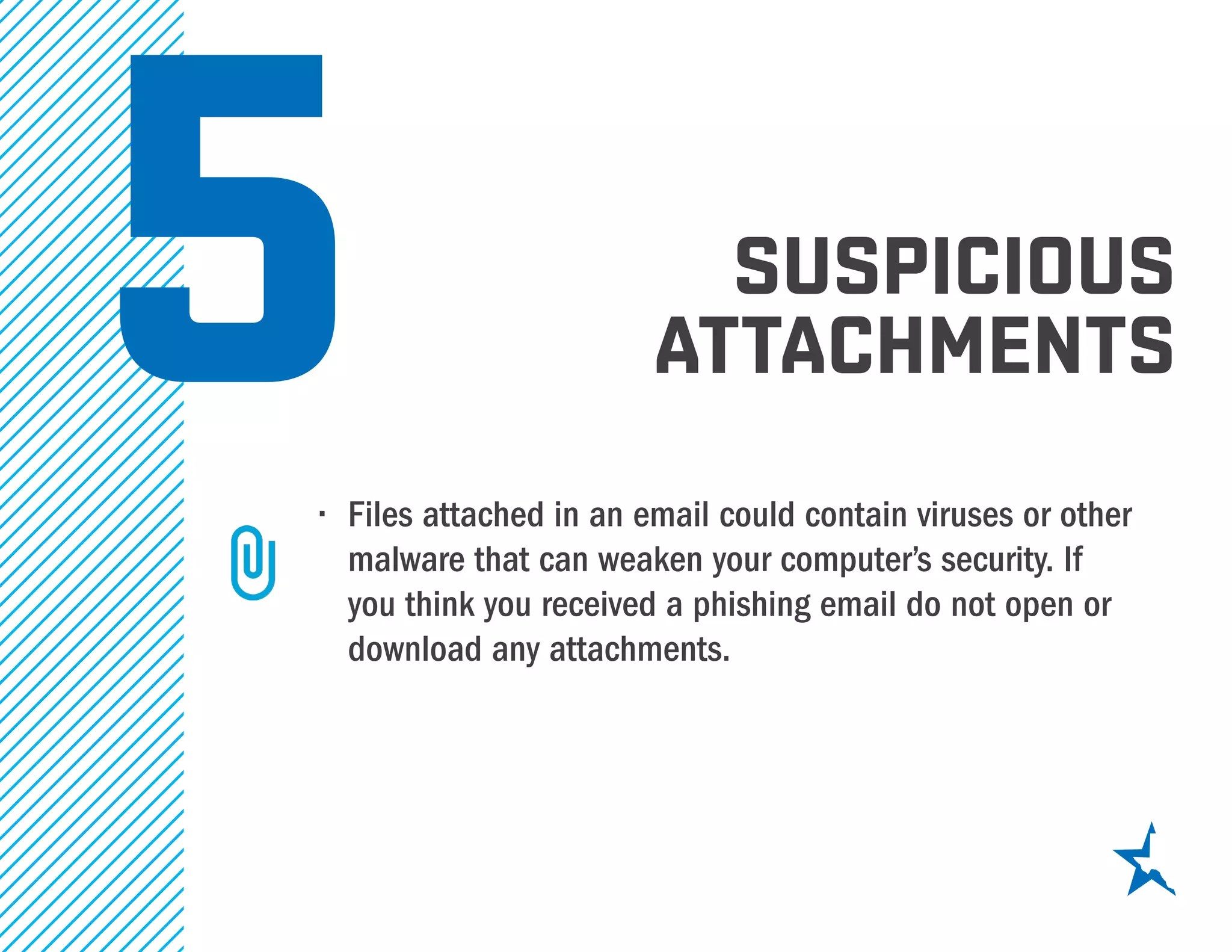 5•	 Files attached in an email could contain viruses or other
malware that can weaken your computer’s security. If
you think you received a phishing email do not open or
download any attachments.
suspicious
attachments
 