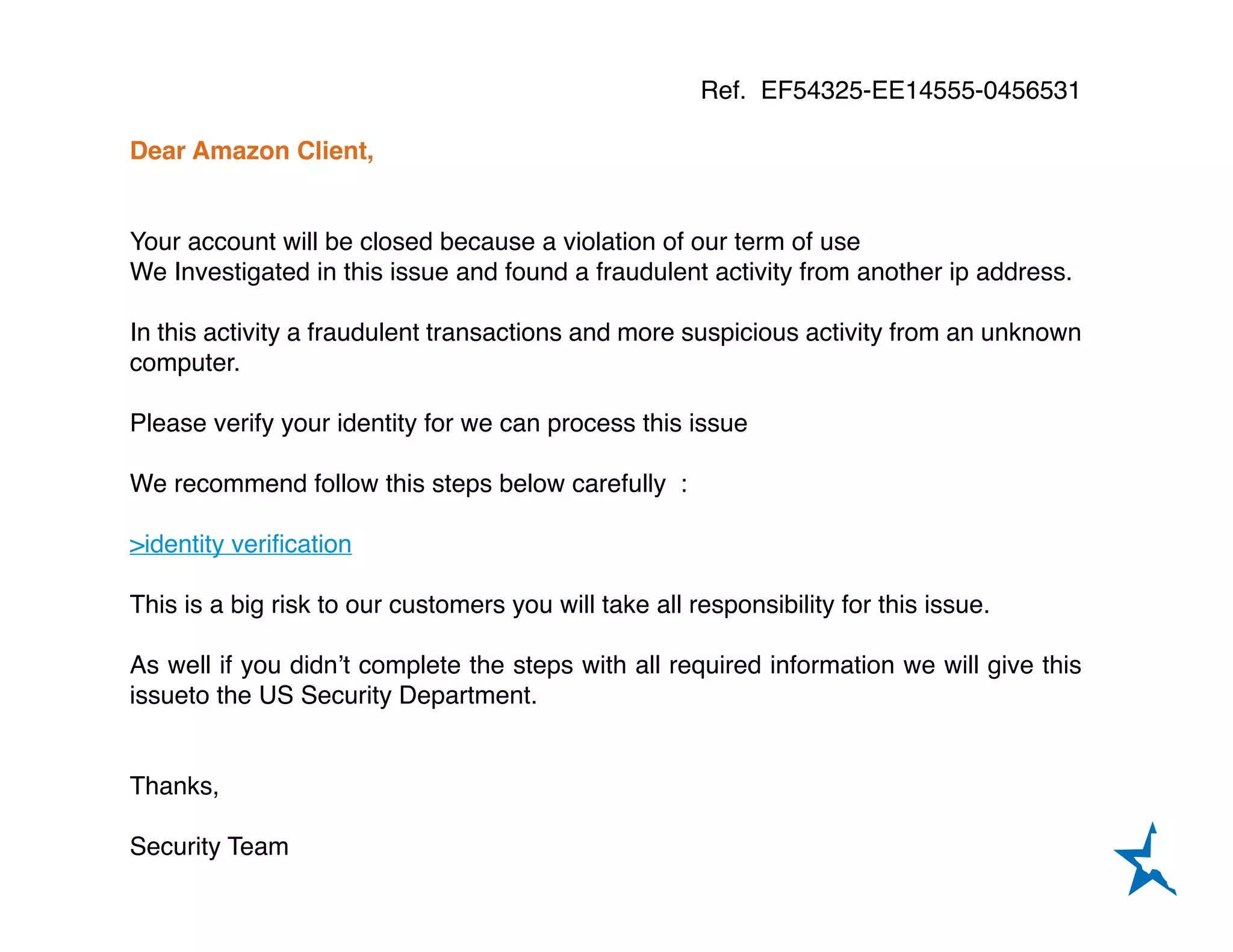 Ref. EF54325-EE14555-0456531
Dear Amazon Client,
Your account will be closed because a violation of our term of use
We Investigated in this issue and found a fraudulent activity from another ip address.
In this activity a fraudulent transactions and more suspicious activity from an unknown
computer.
Please verify your identity for we can process this issue
We recommend follow this steps below carefully :
>identity verification
This is a big risk to our customers you will take all responsibility for this issue.
As well if you didn’t complete the steps with all required information we will give this
issueto the US Security Department.
Thanks,
Security Team
 