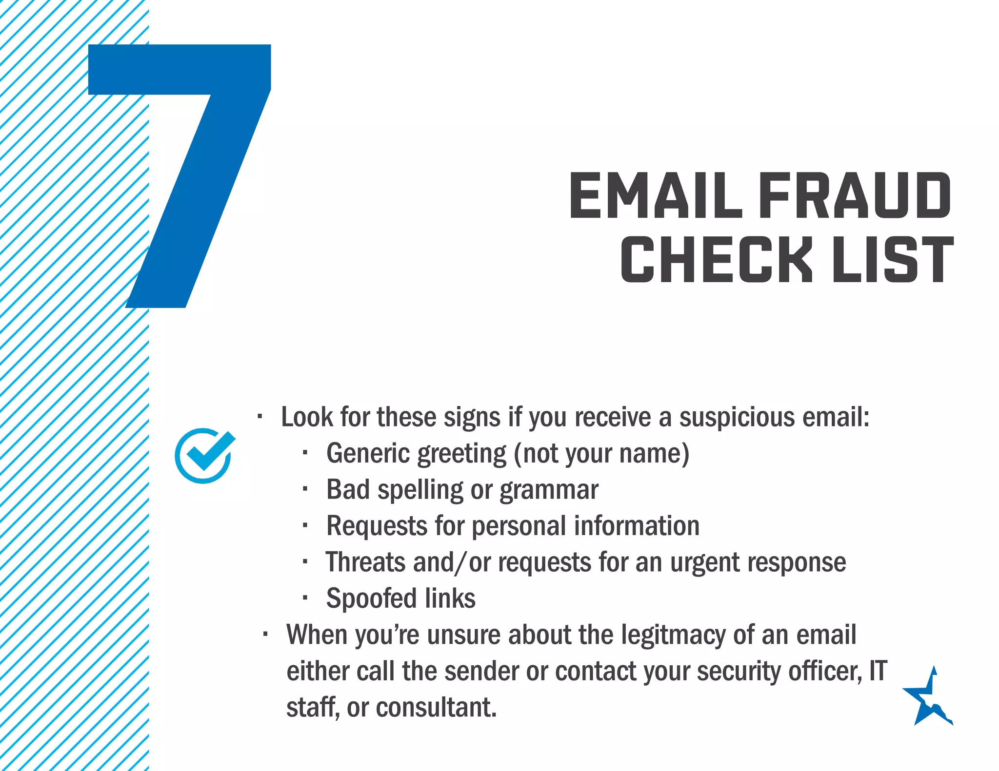 7•	 Look for these signs if you receive a suspicious email:
•	 Generic greeting (not your name)
•	 Bad spelling or grammar
•	 Requests for personal information
•	 Threats and/or requests for an urgent response
•	 Spoofed links
•	 When you’re unsure about the legitmacy of an email
either call the sender or contact your security officer, IT
staff, or consultant.
email fraud
check list
 