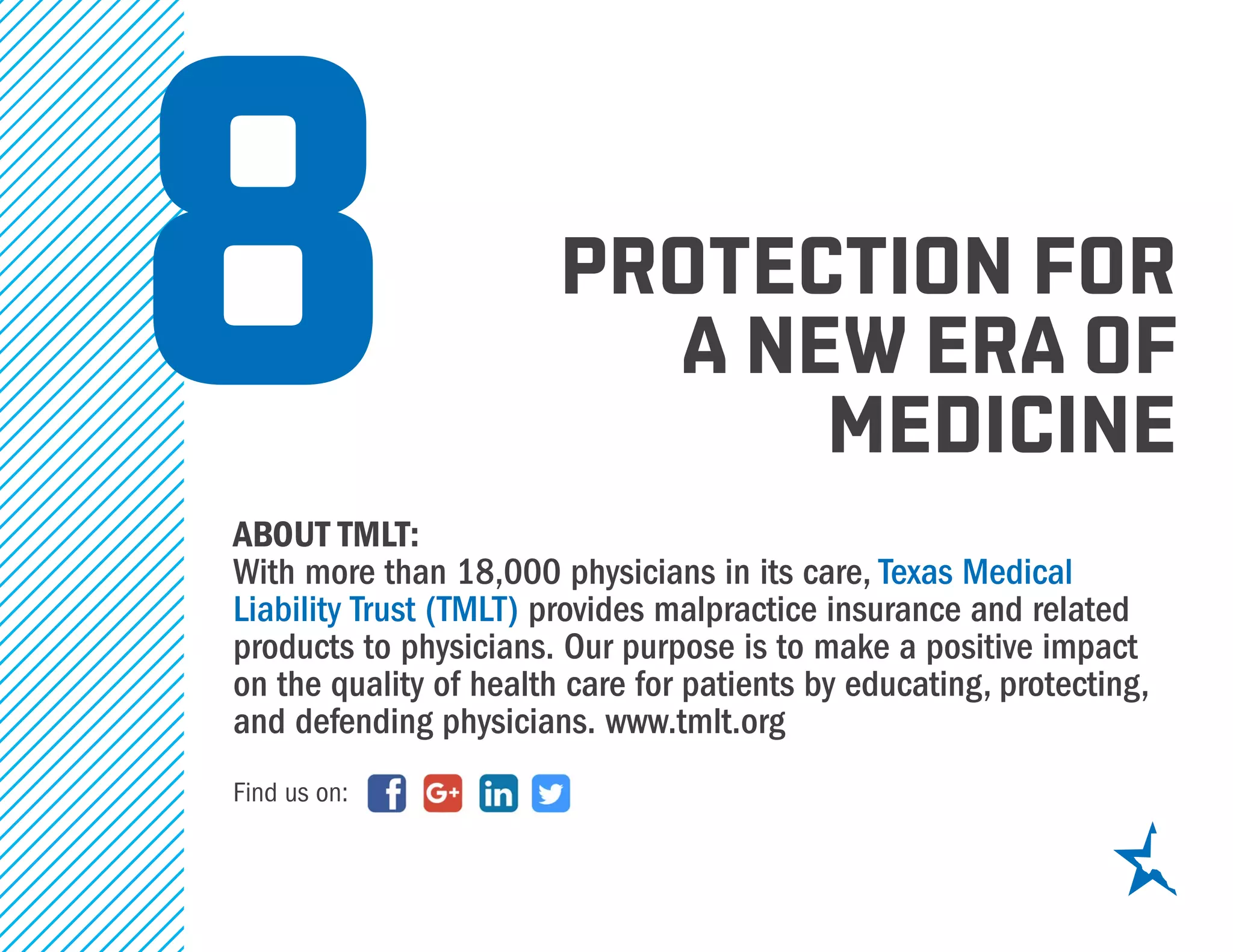 protection for
a new era of
medicine
about tmlt:
With more than 18,000 physicians in its care, Texas Medical
Liability Trust (TMLT) provides malpractice insurance and related
products to physicians. Our purpose is to make a positive impact
on the quality of health care for patients by educating, protecting,
and defending physicians. www.tmlt.org
8
Find us on:
 